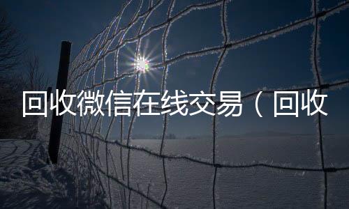 回收微信在线交回收微信在线交易易（回收微信在线交易安全吗）
